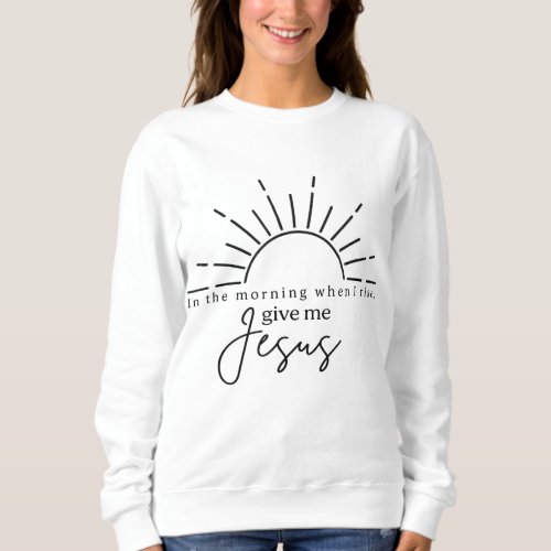 In The Morning When I Rise Give Me Jesus Christia Sweatshirt