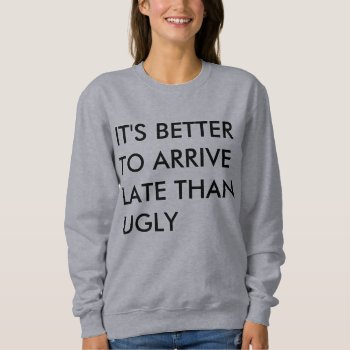It's Better To Arrive Late Than Ugly Sweatshirt by ConstanceJudes at Zazzle