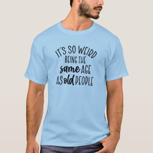 Its So Weird Being the Same Age as Old People T_S T_Shirt