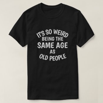 It's So Weird Being The Same Age As Old People T-s T-shirt by JaxFunnySirtz at Zazzle