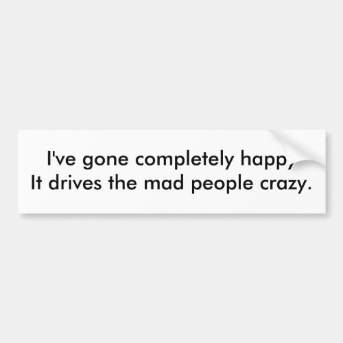 Ive gone completely happyIt drives the mad peo Bumper Sticker