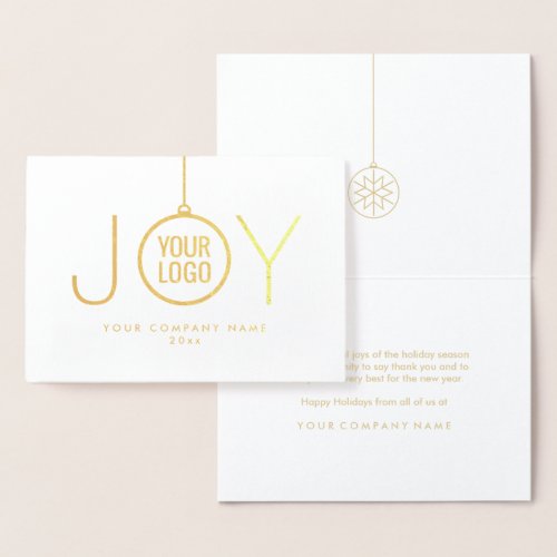 JOY Company Logo Modern Holiday Ornament Gold Real Foil Card - Impress clients and business associates with the luxe shine of gold real foil.  Your company logo appears inside an ornament that forms the O in JOY. For best results, logo image should be black with a white or transparent background.  IF YOU NEED TO CHANGE YOUR LOGO BACKGROUND FROM WHITE TO TRANSPARENT, SEE INSTRUCTIONS BELOW.  Text can easily be customized or deleted to include any greeting, such as Happy Holidays, Seasons Greetings, Merry Christmas, Happy New Year, or other text as needed for corporate use. The simple modern design features luxurious foil on front and a chic white and gold color printed interior, with stylish classic typography. Represent your business in style with the sophisticated luxury of this personalized holiday greeting card.

TO CHANGE LOGO BACKGROUND FROM WHITE TO TRANSPARENT:  Click "Personalize" or "Personalize this template", then scroll down and choose "Click to customize further."  In column on left hand side click "Your Logo." On the menu at the right under "Remove white from image," choose either "Background only" or "All white in image." When finished, click "Done."