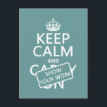 Keep Calm and Show Your Work (any color) Postcard<br><div class="desc">This is the classic Keep Calm poster, redesigned to read 'Keep Calm and Show Your Work'. It's the eternal message of teachers and college professors the world over. It's one of my most popular designs, and makes great gifts for students or teachers, or great posters and mugs for classrooms and...</div>
