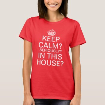 Keep Calm? Seriously? In This House? T-shirt by funnytext at Zazzle