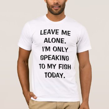 Leave Me Alone I'm Only Speaking To My Fish Today T-shirt by LaughingShirts at Zazzle