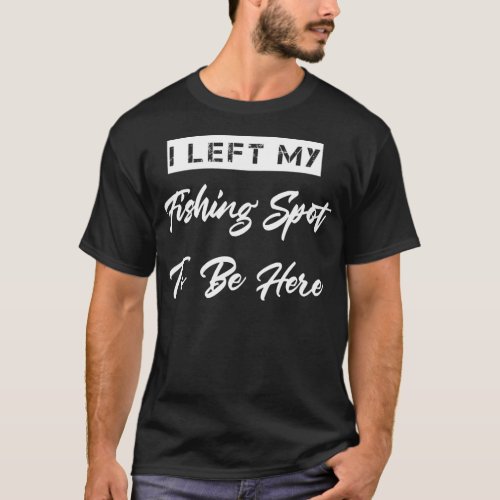 Left My Fishing Spot To Be Here Sarcastic Humor  T_Shirt