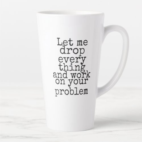Let me drop everything and work on your problem co latte mug