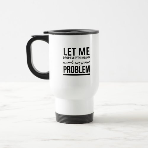 Let me drop everything and work on your problem travel mug