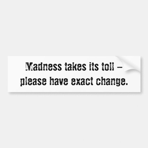 Madness takes its toll - please have exact change. bumper sticker | Zazzle