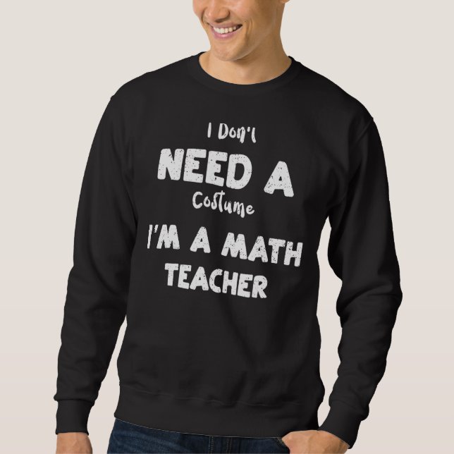 Math Teacher I Don't Need A Costume I'm A Math     Sweatshirt (Front)