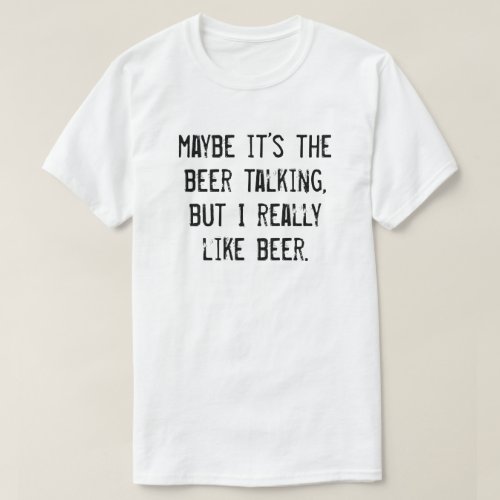 MAYBE ITS THE BEER TALKING BUT I REALLY LIKE BEER T_Shirt