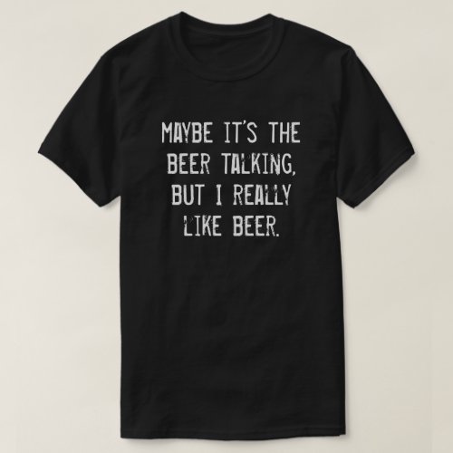 MAYBE ITS THE BEER TALKING BUT I REALLY LIKE BEER T_Shirt