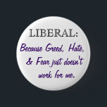 Medium-sized button<br><div class="desc">Let everyone who sees you know that you are "LIBERAL: Because Greed, Hate, & Fear just doesn't work for me." A great way to start conversations with people about what they believe and why. As always 100% of profits will be donated to progressive political candidates.</div>