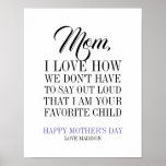 Mom I'm Your Favorite Child Mother's Day Poster<br><div class="desc">Personalize the custom text above. You can find additional coordinating items in our "For Mom" collection. ***PLEASE NOTE: ALL OF THE WORDING IS EDITABLE. You can change the words (from MOM to MUM for example) and you can also change the text color as well. For items that have a colored...</div>