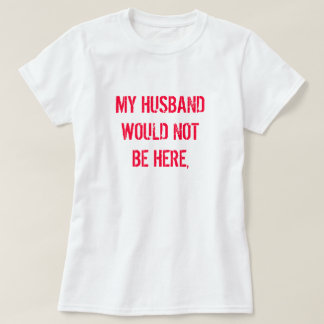 MY HUSBAND WOULD NOT BE HERE, T-Shirt
