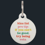 Nice list cute funny colorful Christmas Pet ID Tag<br><div class="desc">This cute and colorful holiday pet tag features the words "Nice list pro tip: if you can't be good,  try being cute." It's a fun,  funny and festive design in playful text and makes a great gift for pet lovers. Other colors and styles are also available!</div>