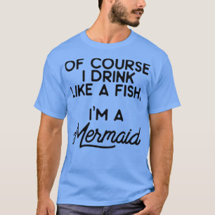 Of course I drink like a fish Ix27m a mermaid 7 T-Shirt