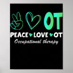 Peace Love OT Occupational Therapy Therapist Poster<br><div class="desc">Peace Love OT Occupational Therapy Therapist Assisstant Gift. Perfect gift for your dad,  mom,  papa,  men,  women,  friend and family members on Thanksgiving Day,  Christmas Day,  Mothers Day,  Fathers Day,  4th of July,  1776 Independent day,  Veterans Day,  Halloween Day,  Patrick's Day</div>