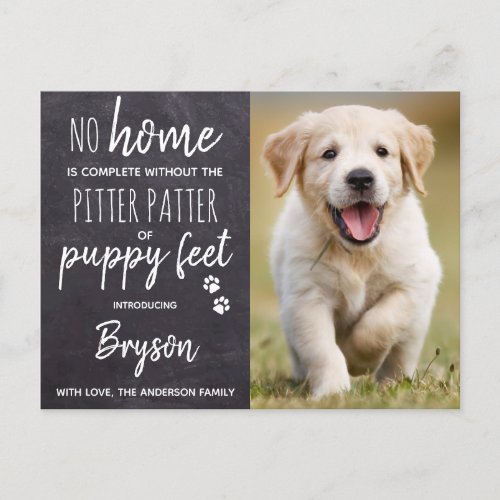 Pitter Patter of Puppy Feet New Pet Dog Puppy Announcement Postcard - No Home is complete without the Pitter Patter of Puppy Feet ! Introduce your new little pup with this simple rustic slate chalkboard and paw print design announcement card for new dog's, and puppies.
Add your pup's favorite photo and personalize with pups name and family name ! Type your personal message to family and friends on the back or delete to handwrite.
Whether a new puppy or an adopted rescue dog, this simple rustic chalkboard design is perfect to send to family and friends to welcome a new family pet. COPYRIGHT © 2020 Judy Burrows, Black Dog Art - All Rights Reserved. 
Family Expanded by Four Feet New Pet Puppy Dog Announcement Postcard