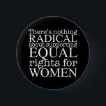 Radical Woman Quote on Women's Rights Feminist Button<br><div class="desc">There's nothing radical about supporting equal rights for women. Feminism is not a radical notion,  it is simply progressive and the obvious choice for our society. White writing on a cool feminist button demanding equality and pro choice abortion rights.</div>