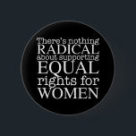 Radical Woman Quote on Women's Rights Feminist Button<br><div class="desc">There's nothing radical about supporting equal rights for women. Feminism is not a radical notion,  it is simply progressive and the obvious choice for our society. White writing on a cool feminist button demanding equality and pro choice abortion rights.</div>