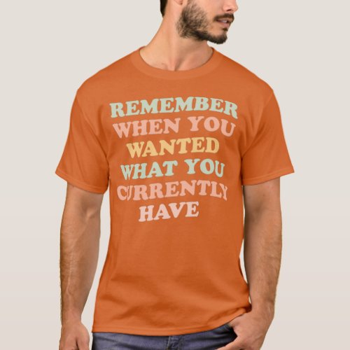 remember when you wanted what you currently have g T_Shirt