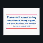 Republicans Your Dishonor Will Remain Cheney Quote Postcard<br><div class="desc">"Tonight, I say this to my Republican colleagues who are defending the indefensible: There will come a day when Donald Trump is gone, but your dishonor will remain, " Liz Cheney told her Republican cohorts during a congressional hearing that on June 9, 2022. Democracy, and the peaceful transition of power,...</div>