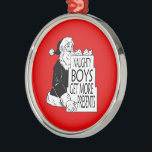 SANTAS NAUGHTY BOYS GET MORE PRESENTS -.png Metal Ornament<br><div class="desc">Designs & Apparel from LGBTshirts.com Browse 10, 000  Lesbian,  Gay,  Bisexual,  Trans,  Culture,  Humor and Pride Products including T-shirts,  Tanks,  Hoodies,  Stickers,  Buttons,  Mugs,  Posters,  Hats,  Cards and Magnets.  Everything from "GAY" TO "Z" SHOP NOW AT: http://www.LGBTshirts.com FIND US ON: THE WEB: http://www.LGBTshirts.com FACEBOOK: http://www.facebook.com/glbtshirts TWITTER: http://www.twitter.com/glbtshirts</div>
