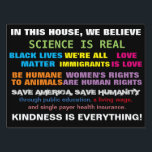 Science Is Real Values Yard Sign<br><div class="desc">Science is real values sign -- In this house,  we believe: science is real,  Black Lives Matter,  we're all immigrants,  Love is love,  Animals are equal to humans,  women's rights are human rights,  save humanity,  save America,  through public education,  living wage,  and single payer health system. Kindness is everything.</div>