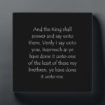 Scripture Quote Matthew 25 40 Plaque<br><div class="desc">Matthew 25 40. Get yourself re-verse-d to faith with this inspiring bible verse or scripture quote to find christian healing strength, encouragement and powerful uplifting to overcome hard times. Show and wear beautiful religious wisdom of love, hope, peace, joy and happiness to comfort yourself and to plant a seed of...</div>
