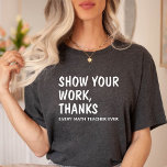 Show Your Work Thanks / Math Teacher Appreciation T-Shirt<br><div class="desc">This T-Shirt features a Funny Text design. Says "Show Your Work Thanks,  Every Math Teacher Ever". Best Appreciation gift for Math Teacher.</div>