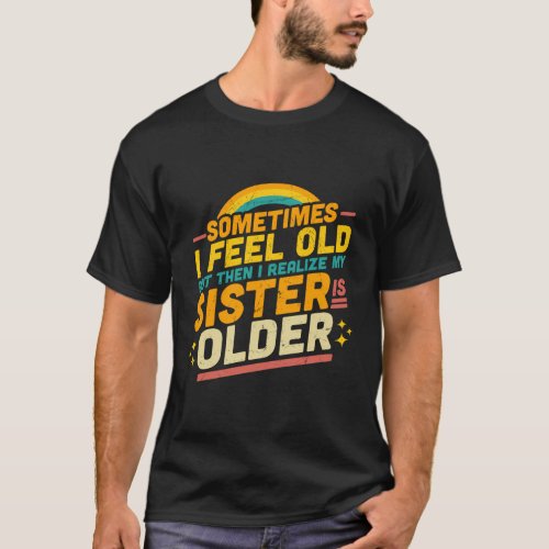 Sometimes I Feel Old But Then I Realize My Sister  T_Shirt