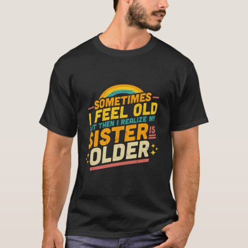 Sometimes I Feel Old But Then I Realize My Sister  T_Shirt