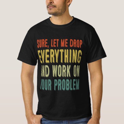 sure let me drop everything and work on your prob T_Shirt