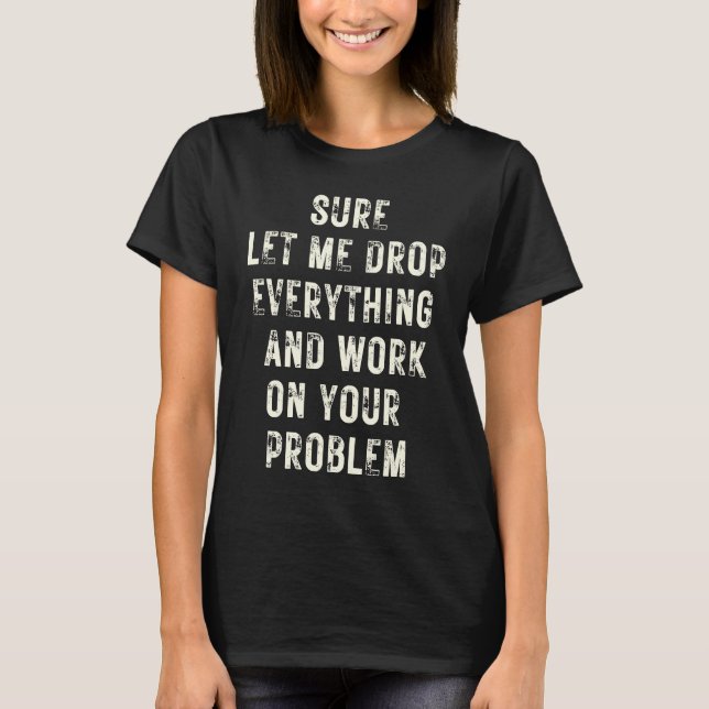 Sure Let Me Drop Everything And Work On Your Probl T-Shirt (Front)