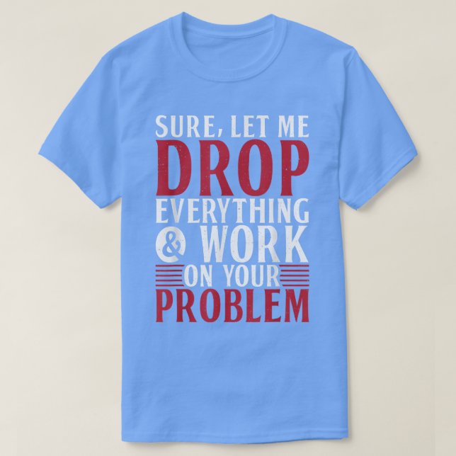 Sure let me Drop everything and Work on your Probl T-Shirt (Design Front)