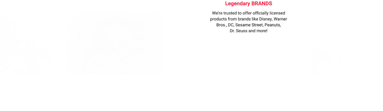 We offer officially licensed products from brands like Disney, Warner Bros., DC, Sesame Street, Peanuts,  Dr. Seuss & More!