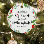 Sweet Teacher Appreciation Gift Christmas Ceramic Ornament<br><div class="desc">Teachers are truly wonderful and what better way to let them know, than with one of these personalized teachers appreciation christmas ornament. This simple and modern design features the sweet saying 'It takes a big heart to teach little minds!" a cute little red heart, a pretty festive red floral and...</div>