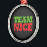 TEAM NICE -.png Metal Ornament<br><div class="desc">Designs & Apparel from LGBTshirts.com Browse 10, 000  Lesbian,  Gay,  Bisexual,  Trans,  Culture,  Humor and Pride Products including T-shirts,  Tanks,  Hoodies,  Stickers,  Buttons,  Mugs,  Posters,  Hats,  Cards and Magnets.  Everything from "GAY" TO "Z" SHOP NOW AT: http://www.LGBTshirts.com FIND US ON: THE WEB: http://www.LGBTshirts.com FACEBOOK: http://www.facebook.com/glbtshirts TWITTER: http://www.twitter.com/glbtshirts</div>