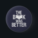 The Book Was Better Funny Reading and Book Lover Button<br><div class="desc">The Book Was Better. Funny Book Lover design for those who love reading books, novel and fiction in the library or coffee shop. Cool grunge and distressed merchandize for bookworm, nerd and geek who love to read. Perfect to wear for National Book Lover Day. Great Christmas gift and birthday present...</div>
