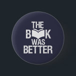 The Book Was Better Funny Reading and Book Lover Button<br><div class="desc">The Book Was Better. Funny Book Lover design for those who love reading books, novel and fiction in the library or coffee shop. Cool grunge and distressed merchandize for bookworm, nerd and geek who love to read. Perfect to wear for National Book Lover Day. Great Christmas gift and birthday present...</div>