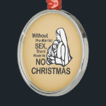 THERE WOULD BE NO CHRISTMAS -.png Metal Ornament<br><div class="desc">Designs & Apparel from LGBTshirts.com Browse 10, 000  Lesbian,  Gay,  Bisexual,  Trans,  Culture,  Humor and Pride Products including T-shirts,  Tanks,  Hoodies,  Stickers,  Buttons,  Mugs,  Posters,  Hats,  Cards and Magnets.  Everything from "GAY" TO "Z" SHOP NOW AT: http://www.LGBTshirts.com FIND US ON: THE WEB: http://www.LGBTshirts.com FACEBOOK: http://www.facebook.com/glbtshirts TWITTER: http://www.twitter.com/glbtshirts</div>