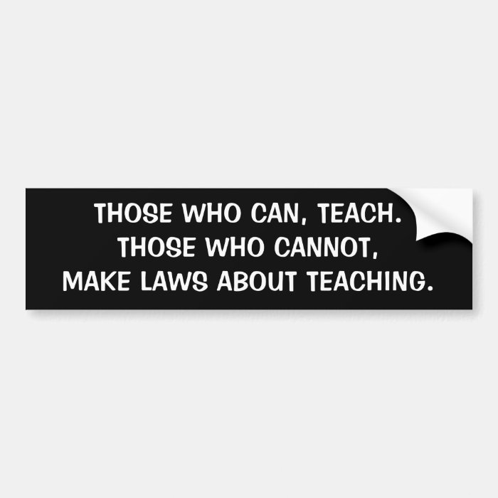 THOSE WHO CAN, TEACH.  THOSE WHO CANNOT, MAKE LAWS BUMPER STICKERS