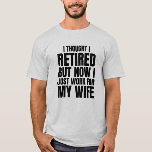 Thought I Retired But Now I Just Work For My Wife T_Shirt
