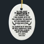 To The Best Brother From Sister or Brother Ceramic Ornament<br><div class="desc">TO THE BEST BROTHER, I AM THANKFUL THAT I WAS BLESSED WITH YOU FOR A BROTHER. THE GREATEST GIFT OUR PARENTS GAVE US WAS EACH OTHER. I'LL ALWAYS BE BY YOUR SIDE, WE WILL ALWAYS BE A TEAM, AND YOU WILL ALWAYS HAVE MY SUPPORT! - Personalized Custom Gift To My...</div>