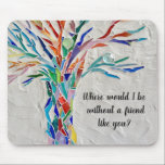 Tree Of Life Friends Mouse Pad<br><div class="desc">This decorative mouse pad features a mosaic tree in rainbow colors and the words, 
"Where would I be without a friend like you?"
Because we create our artwork you won't find this exact image from other designers.
Original Mosaic © Michele Davies.</div>