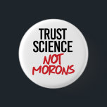 Trust Science Not Morons Button<br><div class="desc">Science Apparel and Political Activism Designs from PolitiClothes.com Browse Designs on Climate Change, Science and Religion as well as Political Gifts including Political Activism T-shirts, Political Activism Bumper Stickers, Political Activism Buttons, Political Activism Signs, Political Activism Hoodies, Political Activism Cards, Political Activism Mugs, Political Activism Posters, Political Activism Stickers and...</div>