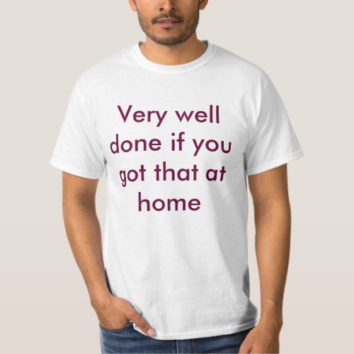 Very well done if you got that at home T_Shirt