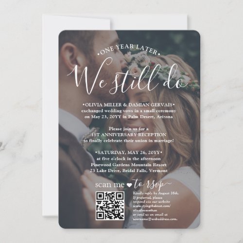 Wedding Anniversary QR RSVP We Still Do 2 Photo Invitation - If unexpected circumstances caused a postponement of your wedding reception, the first anniversary is a perfect opportunity to celebrate a year later. Invite family and friends to a simply elegant 1st anniversary party with a stylish modern 2 photo all-in-one invitation with QR code RSVP. All wording is simple to personalize, including quote that reads "one year later we still do." Customize it for any amount of time between the wedding ceremony and anniversary party, whether it's just a few months or several years. Include any information of your choice, such as marriage date, vow renewal plans, post-elopement party details, sequel wedding ceremony location, dress code, etc. (IMAGE PLACEMENT TIP: An easy way to center a photo exactly how you want is to crop it before uploading to the Zazzle website.) By scanning the QR code with their phone, guests are sent directly to the wedding website to reply to the invitation. An online rsvp process reduces the chance that cards will be lost in the mail. It's also more versatile, in that you can ask for more detailed information, such as meal choices, food allergies, and song requests. All response information can be customized or deleted. The modern minimalist black and white design features two pictures of the couple, trendy handwritten script calligraphy, and chic typewriter style typography. Whether you eloped due to the covid pandemic or downsized to a smaller, more intimate minimony or micro wedding, the happily ever after party can still get started. Congratulations to the bride and groom!