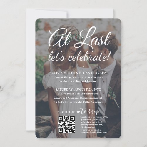 Wedding Celebration QR RSVP 2 Photos & White Text Invitation - Invite family and friends to a simply elegant marriage celebration with a stylish modern "At Last Let's Celebrate" 2 photo all-in-one invitation with QR code RSVP. All wording is simple to personalize for any event type, including a reception only post elopement party, vow renewal ceremony, sequel wedding, 1st anniversary reception, cocktail hour or dinner party. (IMAGE PLACEMENT TIP: An easy way to center a photo exactly how you want is to crop it before uploading to the Zazzle website.) By scanning the QR code with their phone, guests are sent directly to the wedding website to reply to the invitation. An online rsvp process reduces the chance that cards will be lost in the mail. It's also more versatile, in that you can ask for more detailed information, such as meal choices, food allergies, and song requests. All response information can be customized or deleted. The modern minimalist black and white text overlay design features two pictures of the newlywed couple, trendy handwritten script calligraphy, and chic typewriter style typography. This invitation is a stylish way of asking wedding guests to kindly reply to your upcoming special day celebration. Whether you eloped, had a smaller downsized minimony or micro wedding, or your special day celebration had to be rescheduled due to a covid pandemic postponement, the happily ever after party can still get started. Congratulations to the bride and groom!